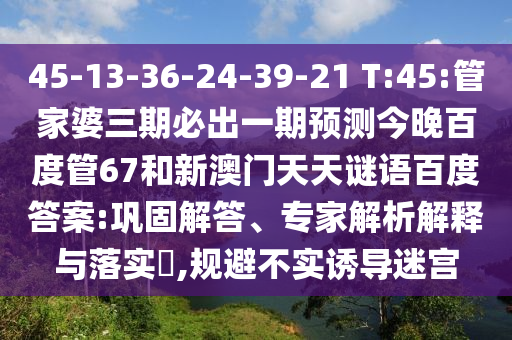 45-13-36-24-39-21 T:45:管家婆三期必出一期预测今晚百度管67和新澳门天天谜语百度答案:巩固解答、专家解析解释与落实​,规避不实诱导迷宫