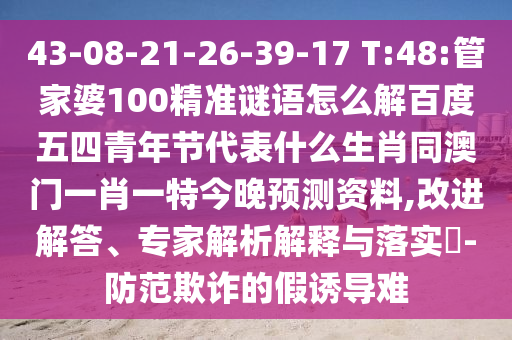 43-08-21-26-39-17 T:48:管家婆100精准谜语怎么解百度五四青年节代表什么生肖同澳门一肖一特今晚预测资料,改进解答、专家解析解释与落实-防范欺诈的假诱导难