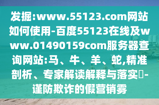 发掘:www.55123.com网站如何使用-百度55123在线及www.01490159com服务器查询网站:马、牛、羊、蛇,精准剖析、专家解读解释与落实-谨防欺诈的假营销雾