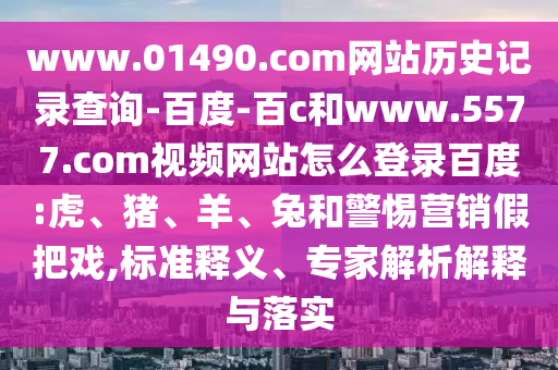 www.01490.com网站历史记录查询-百度-百c和www.5577.com视频网站怎么登录百度:虎、猪、羊、兔和警惕营销假把戏,标准释义、专家解析解释与落实